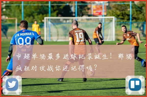 中超单场最多进球纪录诞生！那场疯狂对攻战你还记得吗？
