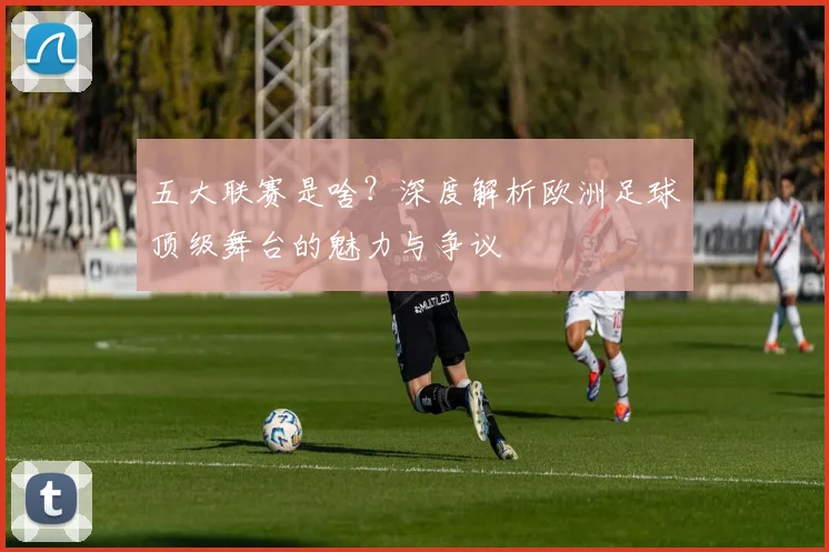 五大联赛是啥?深度解析欧洲足球顶级舞台的魅力与争议