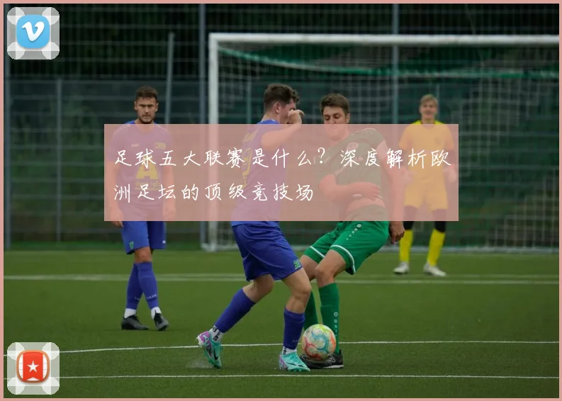 足球五大联赛是什么?深度解析欧洲足坛的顶级竞技场