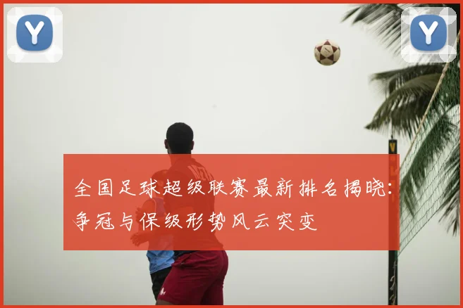 全国足球超级联赛最新排名揭晓：争冠与保级形势风云突变