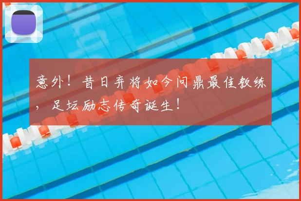 意外！昔日弃将如今问鼎最佳教练，足坛励志传奇诞生！