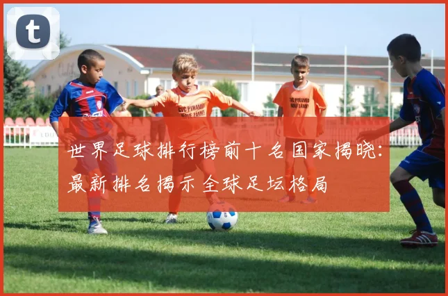 世界足球排行榜前十名国家揭晓:最新排名揭示全球足坛格局