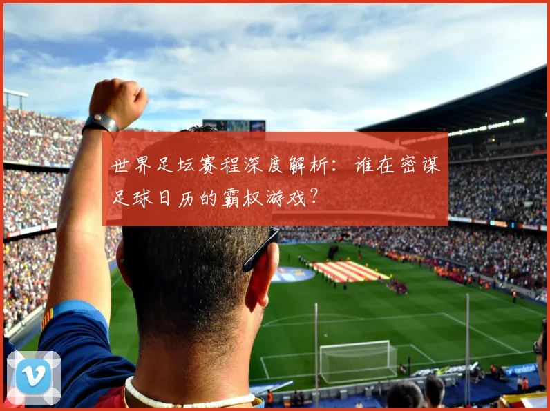 世界足坛赛程深度解析：谁在密谋足球日历的霸权游戏？