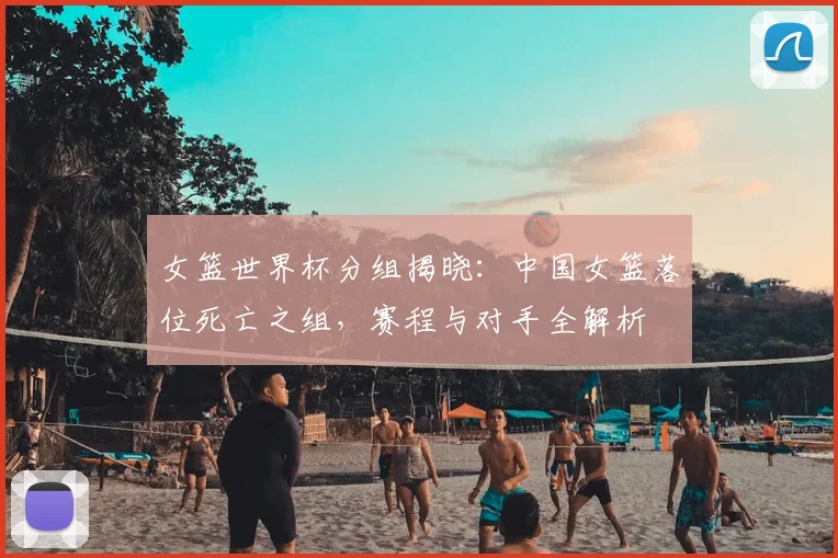 女篮世界杯分组揭晓:中国女篮落位死亡之组,赛程与对手全解析