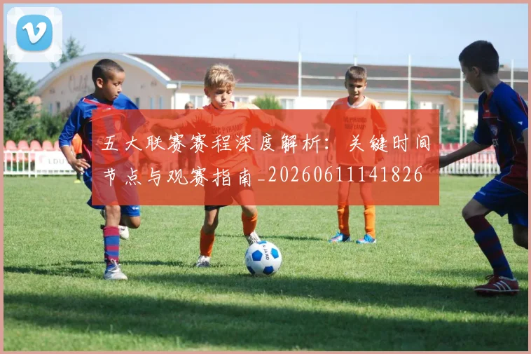 五大联赛赛程深度解析:关键时间节点与观赛指南_20260611141826
