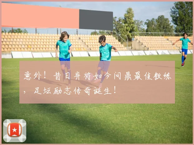 意外!昔日弃将如今问鼎最佳教练,足坛励志传奇诞生!