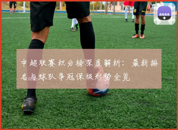 中超联赛积分榜深度解析:最新排名与球队争冠保级形势全览