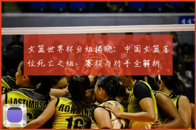 女篮世界杯分组揭晓:中国女篮落位死亡之组,赛程与对手全解析